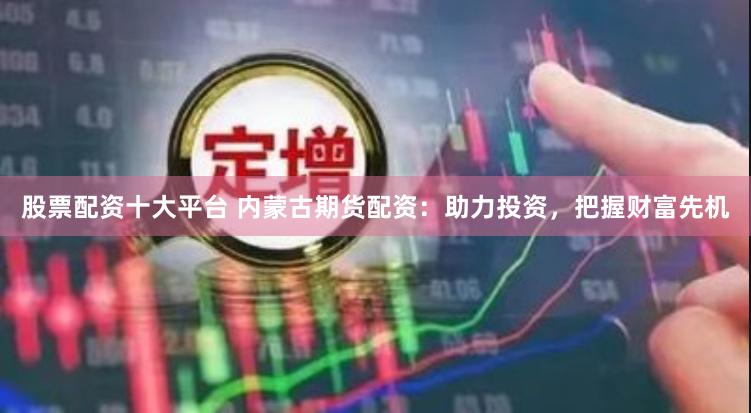 股票配资十大平台 内蒙古期货配资：助力投资，把握财富先机