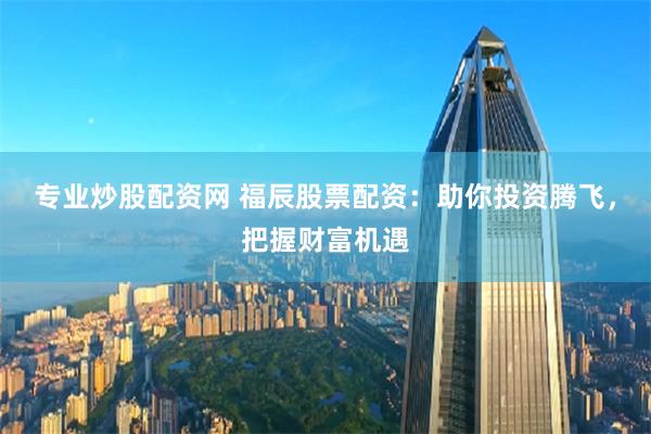 专业炒股配资网 福辰股票配资：助你投资腾飞，把握财富机遇