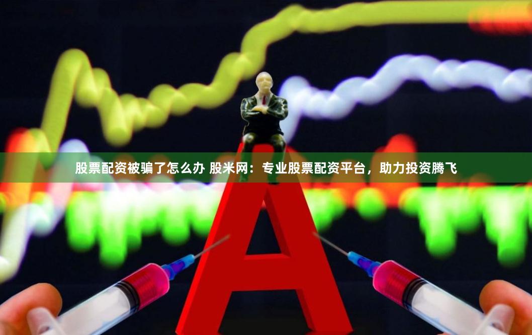 股票配资被骗了怎么办 股米网：专业股票配资平台，助力投资腾飞