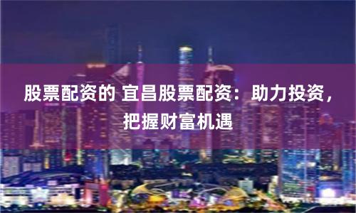 股票配资的 宜昌股票配资：助力投资，把握财富机遇