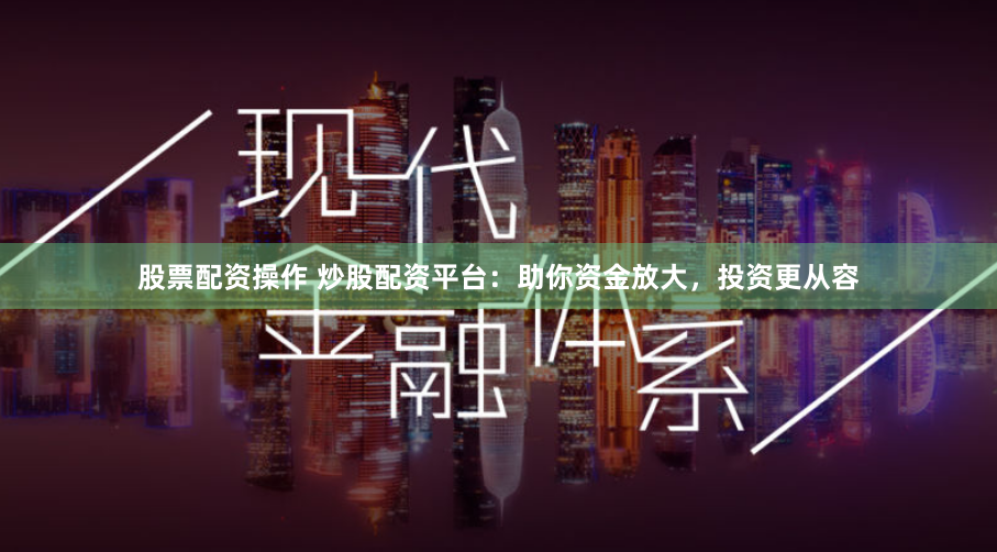 股票配资操作 炒股配资平台：助你资金放大，投资更从容