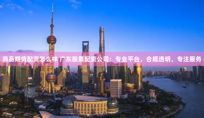 商品期货配资怎么样 广东股票配资公司：专业平台，合规透明，专注服务